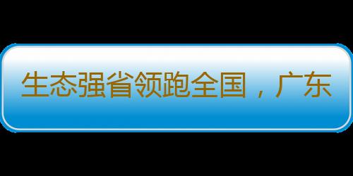 生态强省领跑全国，广东底气何在？现有各类自然保护地1361处，数量位居全国第一